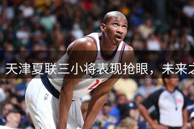 天津夏联三小将表现抢眼，未来之星展露锋芒