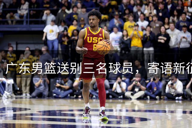 广东男篮送别三名球员，寄语新征程再创佳绩